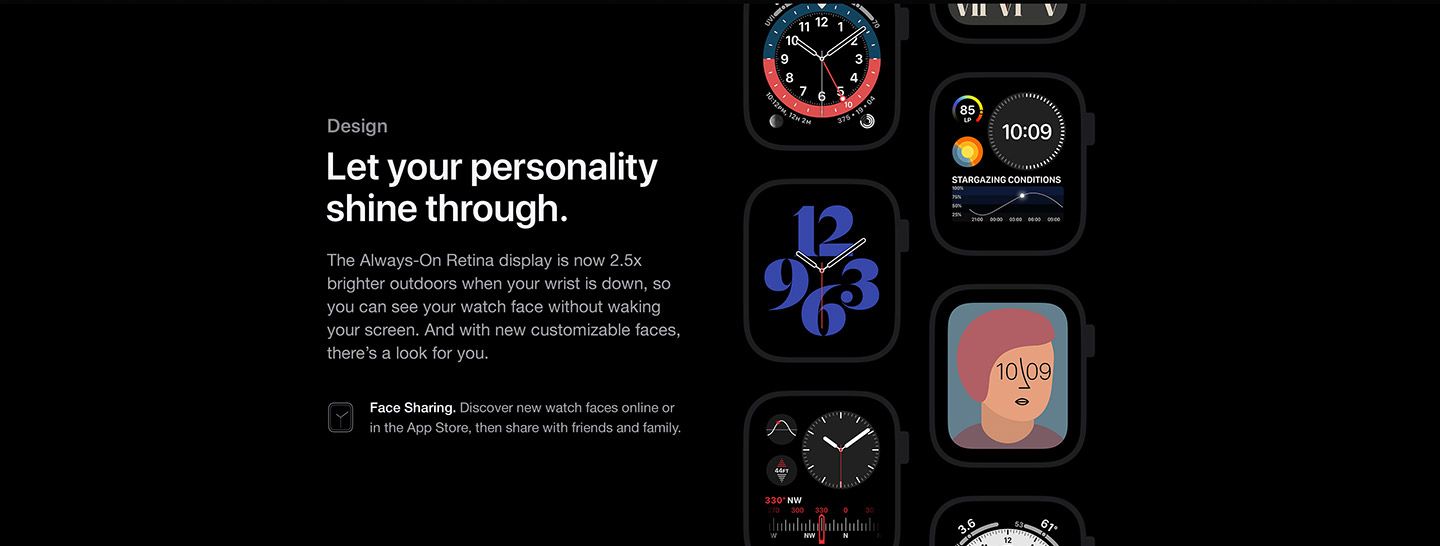 Design: Let your personality shine through with the Apple Watch series 6. The Always-On Retina display is now 2.5x brighter outdoors when your wrist is down, so you can see your watch face without waking your screen. And with new customizable faces, there’s a look for you.