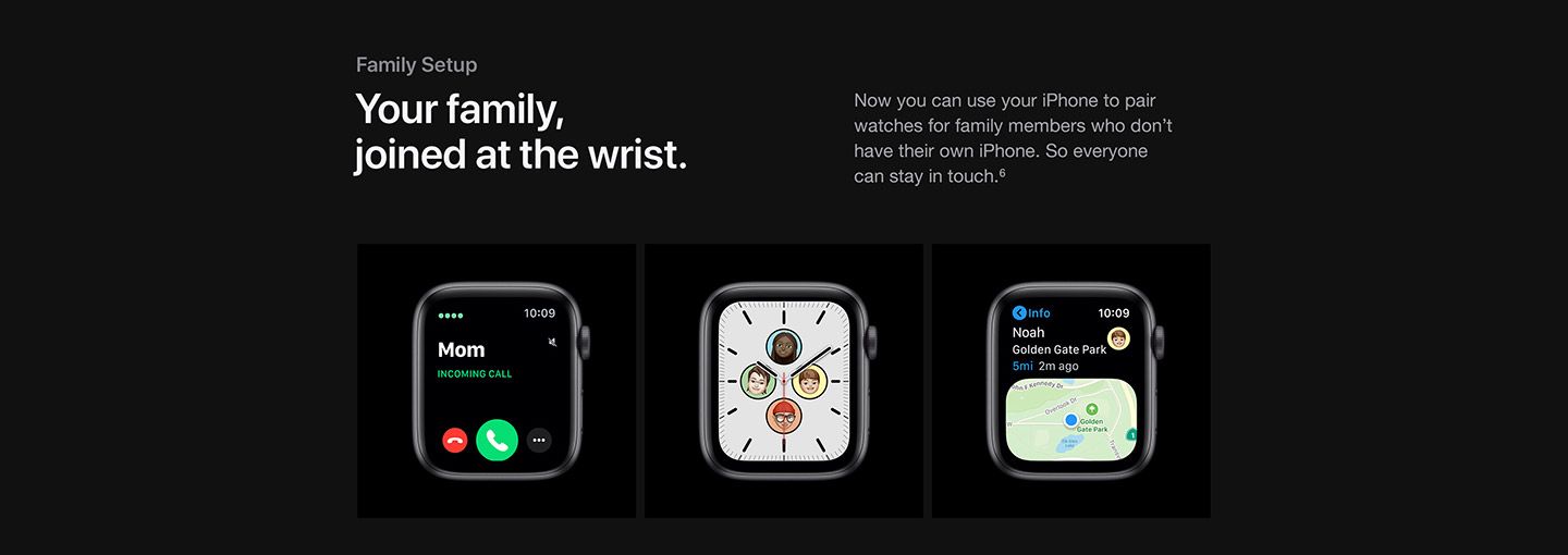 Family setup: Your family, joined at the wrist. Now you can use your iPhone to pair watches for family members who don’t have their own iPhone. So everyone can stay in touch (See footnote #6).