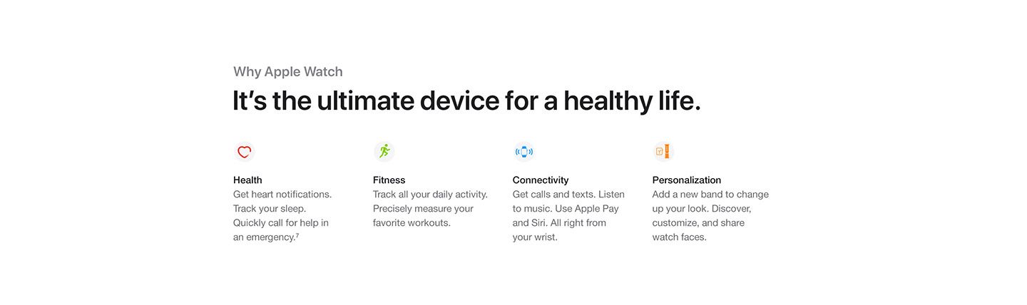 Apple Watch: It’s the ultimate device for a healthy life. Health: Get heart notifications. Track your sleep. Quickly call for help in an emergency. Fitness: Track all your daily activity. Precisely measure your favorite workouts. Connectivity: Get calls and texts. Listen to music. Use Apple Pay and Siri. All right from your wrist. Personalization: Add a new band to change up your look. Discover, customize, and share watch faces.
